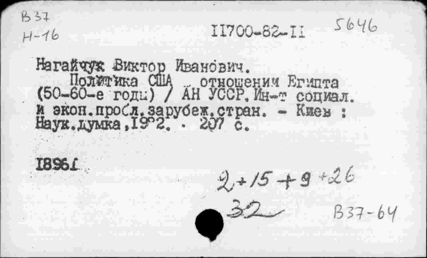 ﻿
II700-62~.il
ЭД
Нагайчук Виктор Иванович.
ПрлЖйка США отношении Египта (50-60-е годи) / АН УССР, Ин-т социал и экон.пробл.зарубеж.стран. - Киев : Наук.думка ,19°2. . 207 с7
18961